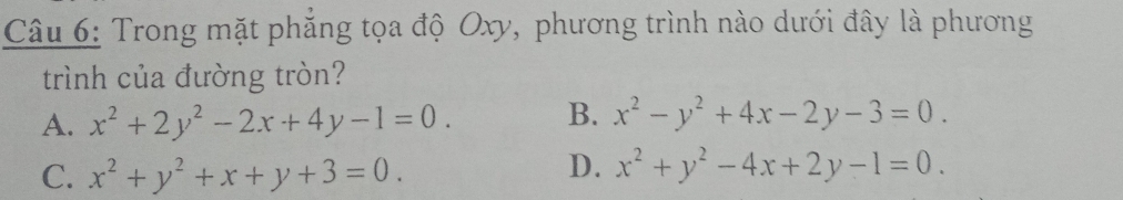 Trong mặt phẳng tọa độ Oxy, phương trình nào dưới đây là phương
trình của đường tròn?
A. x^2+2y^2-2x+4y-1=0. B. x^2-y^2+4x-2y-3=0.
C. x^2+y^2+x+y+3=0.
D. x^2+y^2-4x+2y-1=0.