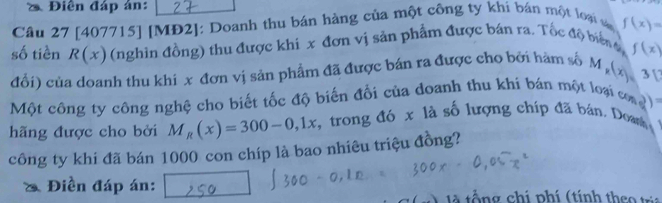 Điễn đáp án: 
Câu 27 [407715] [MĐ2]: Doanh thu bán hàng của một công ty khí bán một loại v f(x)=
số tiền R(x) (nghìn đồng) thu được khi x đơn vị sản phẩm được bán ra. Tốc độ biển t 
đổi) của doanh thu khi x đơn vị sản phẩm đã được bán ra được cho bởi hàm số M_k(x)= f(x)
3[? 
Một công ty công nghệ cho biết tốc độ biến đối của doanh thu khi bán một loại com )= 
hãng được cho bởi M_R(x)=300-0,1x *, trong đó x là số lượng chíp đã bán, Doas 
công ty khi đã bán 1000 con chíp là bao nhiêu triệu đồng? 
Điền đáp án: