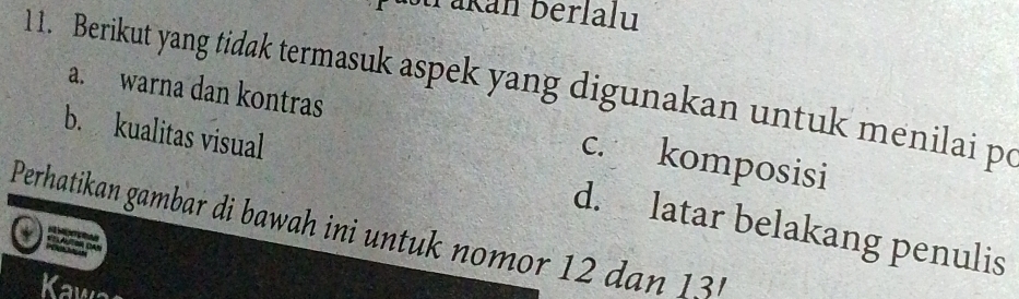 Takán bérlalu
11. Berikut yang tidak termasuk aspek yang digunakan untuk menilai po a. warna dan kontras
c. komposisi
b. kualitas visual d. latar belakang penulis
Perhatikan gambar di bawah ini untuk nomor 12 dan 13
Kaw