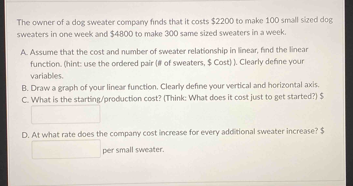 The owner of a dog sweater company finds that it costs $2200 to make 100 small sized dog 
sweaters in one week and $4800 to make 300 same sized sweaters in a week. 
A. Assume that the cost and number of sweater relationship in linear, find the linear 
function. (hint: use the ordered pair (# of sweaters, $ Cost) ). Clearly defne your 
variables. 
B. Draw a graph of your linear function. Clearly defne your vertical and horizontal axis. 
C. What is the starting/production cost? (Think: What does it cost just to get started?) $
D. At what rate does the company cost increase for every additional sweater increase? $
per small sweater.