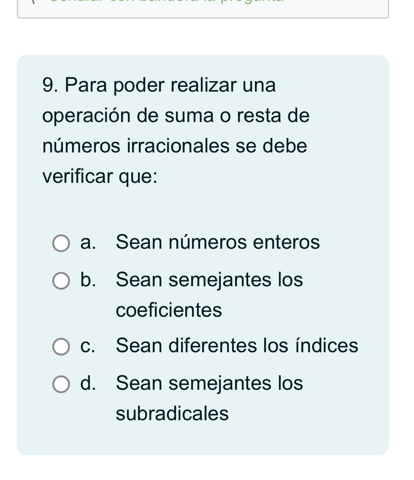 Para poder realizar una
operación de suma o resta de
números irracionales se debe
verificar que:
a. Sean números enteros
b. Sean semejantes los
coeficientes
c. Sean diferentes los índices
d. Sean semejantes los
subradicales