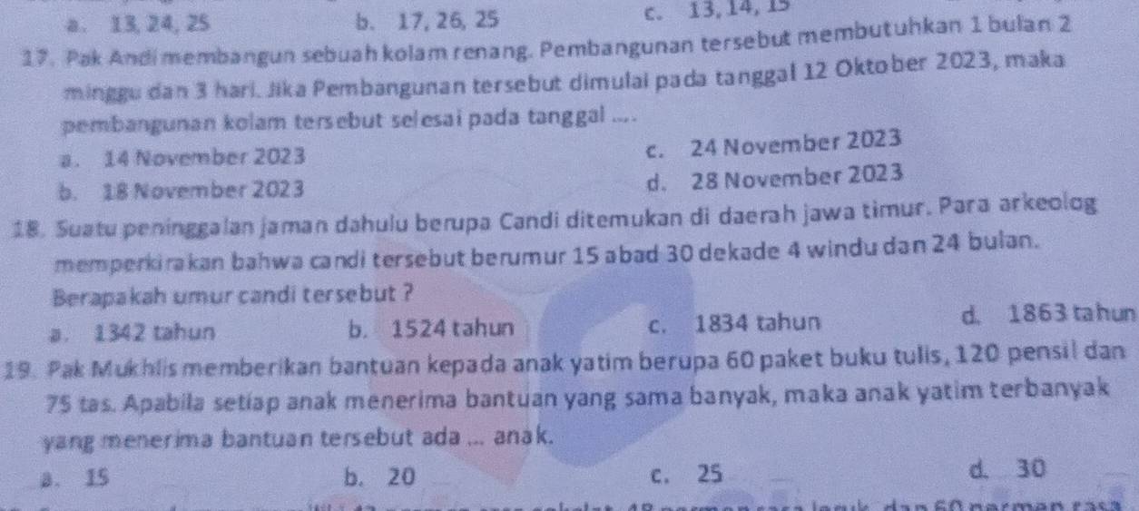 a. 13, 24, 25 b. 17, 26, 25 c. 13, 14, 15
17. Pak Andi membangun sebuah kolam renang. Pembangunan tersebut membutuhkan 1 bulan 2
minggu dan 3 hari. Jika Pembangunan tersebut dimulai pada tanggal 12 Oktober 2023, maka
pembangunan kolam tersebut selesai pada tanggal ... .
a. 14 November 2023
c. 24 November 2023
b. 18 November 2023
d. 28 November 2023
18. Suatu peninggalan jaman dahulu berupa Candi ditemukan di daerah jawa timur. Para arkeolog
memperkirakan bahwa candi tersebut berumur 15 abad 30 dekade 4 windu dan 24 bulan.
Berapakah umur candi tersebut ?
a. 1342 tahun b. 1524 tahun c. 1834 tahun d. 1863 ta h un
19. Pak Mukhlis memberikan bantuan kepada anak yatim berupa 60 paket buku tulls, 120 pensil dan
75 tas. Apabila setlap anak menerima bantuan yang sama banyak, maka anak yatim terbanyak
yang menerima bantuan tersebut ada ... anak.
a. 15 b. 20 c. 25 d. 30