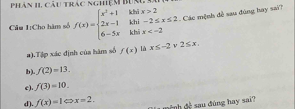 Phân II. Câu trác nghiệm BUng Sĩ
k
Câu 1:Cho hàm số f(x)=beginarrayl x^2+1 2x-1 6-5xendarray. □  beginarrayr hix>2 hi-2≤ x≤ 2 hix . Các mệnh đề sau đúng hay sai?
k
k
a).Tập xác định của hàm số f(x) là x≤ -2 ν 2≤ x. 
b). f(2)=13. 
c). f(3)=10.
d). f(x)=1Leftrightarrow x=2. 
mệnh đề sau đúng hay sai?