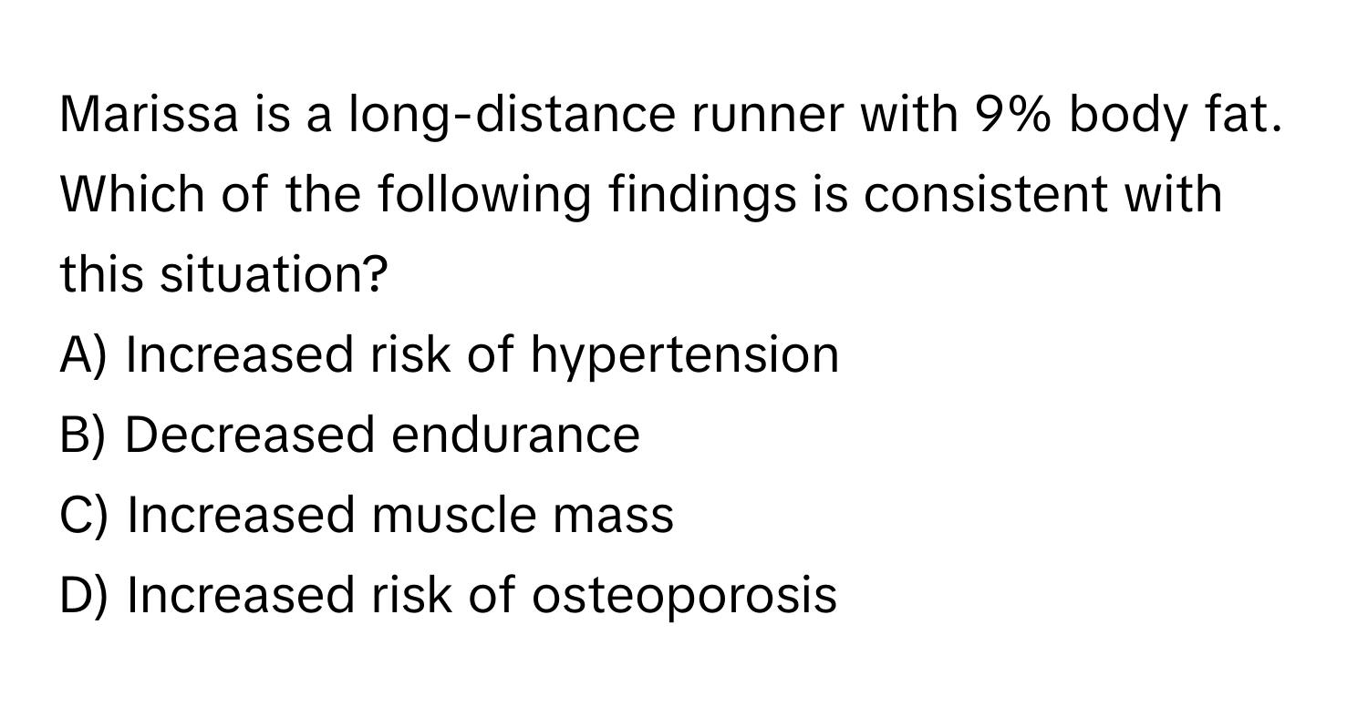 Marissa is a long-distance runner with 9% body fat. Which of the following findings is consistent with this situation?

A) Increased risk of hypertension 
B) Decreased endurance 
C) Increased muscle mass 
D) Increased risk of osteoporosis