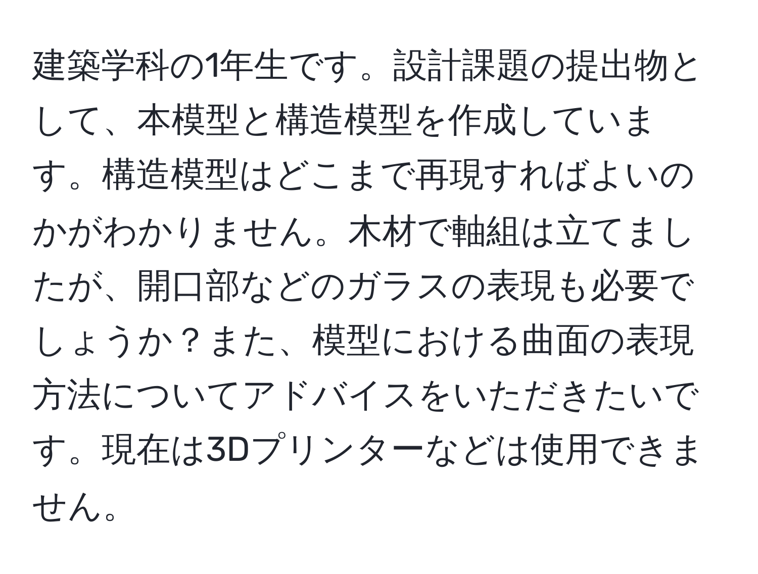 建築学科の1年生です。設計課題の提出物として、本模型と構造模型を作成しています。構造模型はどこまで再現すればよいのかがわかりません。木材で軸組は立てましたが、開口部などのガラスの表現も必要でしょうか？また、模型における曲面の表現方法についてアドバイスをいただきたいです。現在は3Dプリンターなどは使用できません。