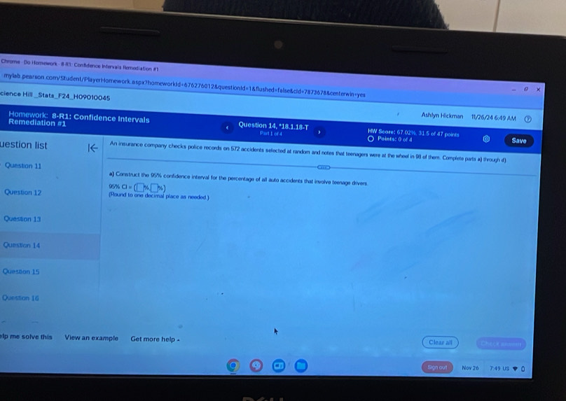 Chrome - Do Hornework - 8-R1: Confidence Intervals Remediation #1 
mylab.pearson.com/Student/PlayerHomework.aspx?homeworkld=676276012&questionld=1&flushed=false&cid=7873678&centerwin=yes 
cience Hill _Stats_F24_H09010045 Ashlyn Hickman 11/26/24 6:49 AM 
Homework: 8-R1: Confidence Intervals 
Remediation #1 Question 14, *18.1.18-T Part 1of 4 HW Score: 67.02%, 31.5 of 47 points Save 
Points: 0 of 4 
uestion list An insurance company checks police records on 572 accidents selected at random and notes that teenagers were at the wheel in 98 of them. Complete parts a) through d) 
Question 11 a) Construct the 95% confidence interval for the percentage of all auto accidents that involve teenage drivers 
C sec a=(□ % □ % )
Question 12 (Round to one decimal place as needed.) 
Question 13 
Questian 14 
Question 15 
Question 16 
lp me solve this View an example Get more help - Clear all 
Sign out Nov 26
