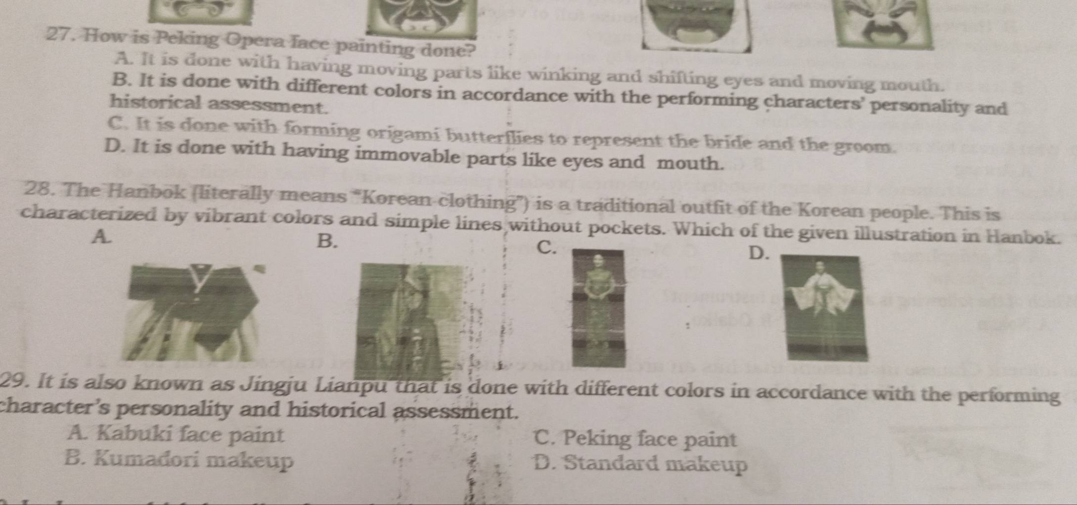 How is Peking Opera face painting done?
A. It is done with having moving parts like winking and shifting eyes and moving mouth.
B. It is done with different colors in accordance with the performing characters’ personality and
historical assessment.
C. It is done with forming origami butterflies to represent the bride and the groom.
D. It is done with having immovable parts like eyes and mouth.
28. The Hanbok (literally means “Korean clothing”) is a traditional outfit of the Korean people. This is
characterized by vibrant colors and simple lines without pockets. Which of the given illustration in Hanbok.
A.
B.
C.
D.
29. It is also known as Jingju Lianpu that is done with different colors in accordance with the performing
character’s personality and historical assessment.
A. Kabuki face paint C. Peking face paint
B. Kumadori makeup D. Standard makeup