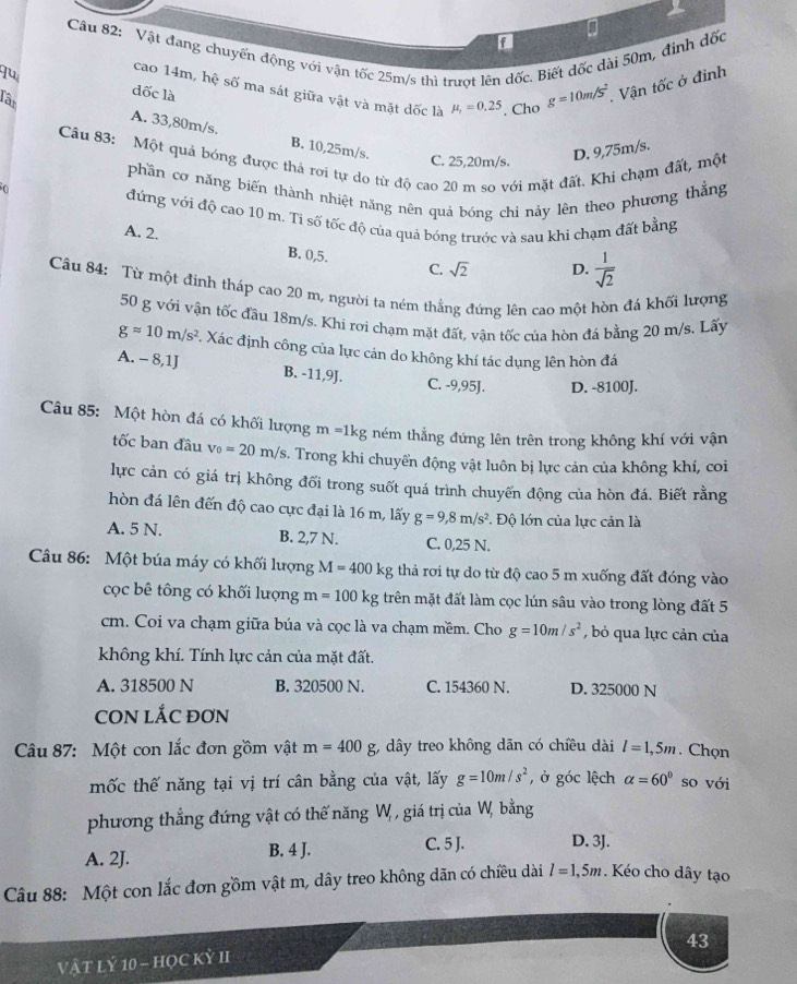 Vật đang chuyển động với vận tốc 25m/s thì trượt lên dốc. Biết đốc dài 50m, đình dốc
a
quê
cao 14m, hệ số ma sát giữa vật và mặt dốc là mu _1=0.25. Cho g=10m/s^2 Vận tốc ở đinh
Tân
dốc là
A. 33,80m/s. B. 10,25m/s.
D. 9,75m/s.
Câu 83: Một quả bóng được thả rơi tự do từ độ cao 20 m so với mặt đất. Khi chạm đất, một
C. 25,20m/s.
phần cơ năng biến thành nhiệt năng nên quả bóng chỉ nảy lên theo phương thẳng
đứng với độ cao 10 m. Ti số tốc độ của quả bóng trước và sau khi chạm đất bằng
A. 2.
B. 0,5. C. sqrt(2) D.  1/sqrt(2) 
Câu 84: Từ một đinh tháp cao 20 m, người ta ném thẳng đứng lên cao một hòn đá khối lượng
50 g với vận tốc đầu 18m/s. Khi rơi chạm mặt đất, vận tốc của hòn đá bằng 20 m/s. Lấy
gapprox 10m/s^2. Xác định công của lực cản do không khí tác dụng lên hòn đá
A. - 8,1J B. -11,9J.
C. -9,95J. D. -8100J.
Câu 85: Một hòn đá có khối lượng m=1kg ném thẳng đứng lên trên trong không khí với vận
tốc ban đầu v_0=20m/s. Trong khi chuyển động vật luôn bị lực cản của không khí, coi
lực cản có giá trị không đổi trong suốt quá trình chuyển động của hòn đá. Biết rằng
hòn đá lên đến độ cao cực đại là 16 m, lấy g=9,8m/s^2 *. Độ lớn của lực cản là
A. 5 N. B. 2,7 N. C. 0,25 N.
Câu 86: Một búa máy có khối lượng M=400kg thả rơi tự do từ độ cao 5 m xuống đất đóng vào
cọc bê tông có khối lượng m=100kg trên mặt đất làm cọc lún sâu vào trong lòng đất 5
cm. Coi va chạm giữa búa và cọc là va chạm mềm. Cho g=10m/s^2 , bỏ qua lực cản của
không khí. Tính lực cản của mặt đất.
A. 318500 N B. 320500 N. C. 154360 N. D. 325000 N
CON LắC ĐơN
Câu 87: Một con lắc đơn gồm vật m=400g;, dây treo không dãn có chiều dài l=1,5m. Chọn
mốc thế năng tại vị trí cân bằng của vật, lấy g=10m/s^2 , ở góc lệch alpha =60° so với
phương thẳng đứng vật có thế năng W, , giá trị của W, bằng
A. 2J. B. 4 J.
C. 5 J. D. 3J.
Câu 88: Một con lắc đơn gồm vật m, dây treo không dãn có chiều dài l=1,5m. Kéo cho dây tạo
43
Vật Lý 10 - HọC Kỳ II