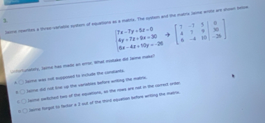 Jaime rewrites a three-variable system of equations as a matrix. The syster and the matrx Jaime write are shown below
beginbmatrix 7x-7y+5z=0& 4y+7z+9x=30&to beginbmatrix 7&-7&5&0 4&7&9&|30 6x-4z+10y=-26endbmatrix  6&-4&10&4&-26endbmatrix
Unforlunately, Jaime has made an error. What mistake did Jaime make?
* Jaime was not supposed to include the constants.
Jaime did not line up the variables before witing the matrix.
Jaime switched two of the equations, so the rows are not in the corect order.
D Jaime forgot to factor a 2 out of the third equation before writing the matrix.