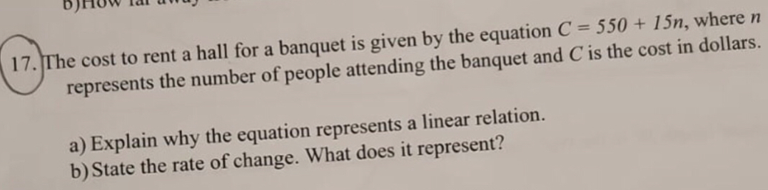 The cost to rent a hall for a banquet is given by the equation C=550+15n , where n
represents the number of people attending the banquet and C is the cost in dollars. 
a) Explain why the equation represents a linear relation. 
b)State the rate of change. What does it represent?