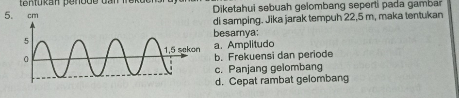 tentükan penode dan f er 
5Diketahui sebuah gelombang seperti pada gambar
di samping. Jika jarak tempuh 22,5 m, maka tentukan
besarnya:
a. Amplitudo
b. Frekuensi dan periode
c. Panjang gelombang
d. Cepat rambat gelombang