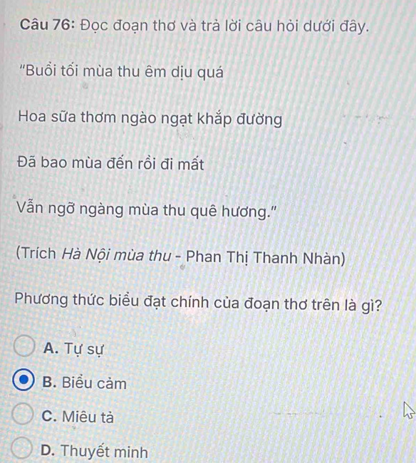 Đọc đoạn thơ và trà lời câu hỏi dưới đây.
''Buổi tối mùa thu êm dịu quá
Hoa sữa thơm ngào ngạt khắp đường
Đã bao mùa đến rồi đi mất
Vẫn ngỡ ngàng mùa thu quê hương.'
(Trích Hà Nội mùa thu - Phan Thị Thanh Nhàn)
Phương thức biểu đạt chính của đoạn thơ trên là gì?
A. Tự sự
B. Biểu cảm
C. Miêu tả
D. Thuyết minh