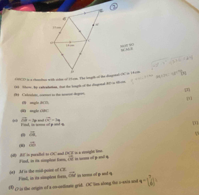 NOT TO 
SCALE 
[3] 
(a) Show, by caleulation, that the length of the diagonal BD is 48 cm. 
[2] 
(b) Calculate, correct to the nearest degree, 
[1] 
(i) angle BCD, 
(ii) angle OBC. 
(c) vector DB=2p and vector OC=2q. [1] 
Find, in terms of p and q, 
(i) vector OB, 
[1 
(ii) vector OD. 
(d) BE is parallel to OC and DCE is a straight line. 
Find, in its simplest form, vector OE in terms of p and q. 
(e) M is the mid-point of CE. 
Find, in its simplest form, vector OM in terms of p and q. 
(1) ( is the origin of a co-ordinate grid. OC lies along the x-axis and q=beginbmatrix 7 0endbmatrix