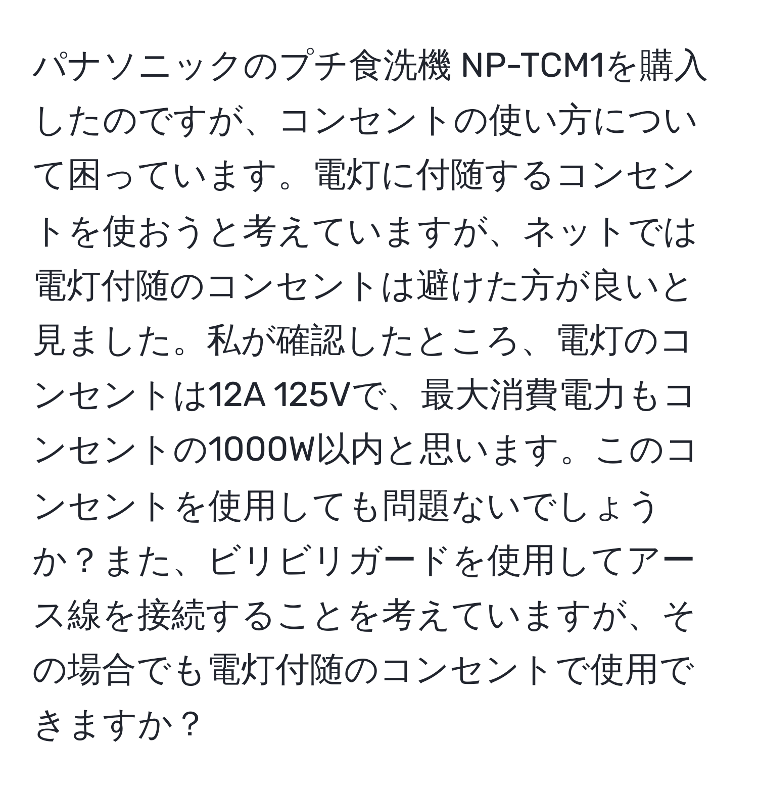 パナソニックのプチ食洗機 NP-TCM1を購入したのですが、コンセントの使い方について困っています。電灯に付随するコンセントを使おうと考えていますが、ネットでは電灯付随のコンセントは避けた方が良いと見ました。私が確認したところ、電灯のコンセントは12A 125Vで、最大消費電力もコンセントの1000W以内と思います。このコンセントを使用しても問題ないでしょうか？また、ビリビリガードを使用してアース線を接続することを考えていますが、その場合でも電灯付随のコンセントで使用できますか？