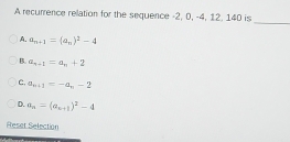 A recurrence rellation for the sequence -2, 0, -4, 12. 140 is
_
A. a_n+1=(a_n)^2-4
B. a_n+1=a_n+2
C. a_n+1=-a_n-2
D. a_n=(a_n+1)^2-4
Reset Selection