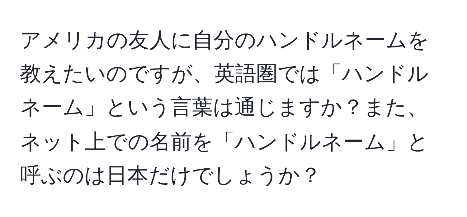 アメリカの友人に自分のハンドルネームを教えたいのですが、英語圏では「ハンドルネーム」という言葉は通じますか？また、ネット上での名前を「ハンドルネーム」と呼ぶのは日本だけでしょうか？