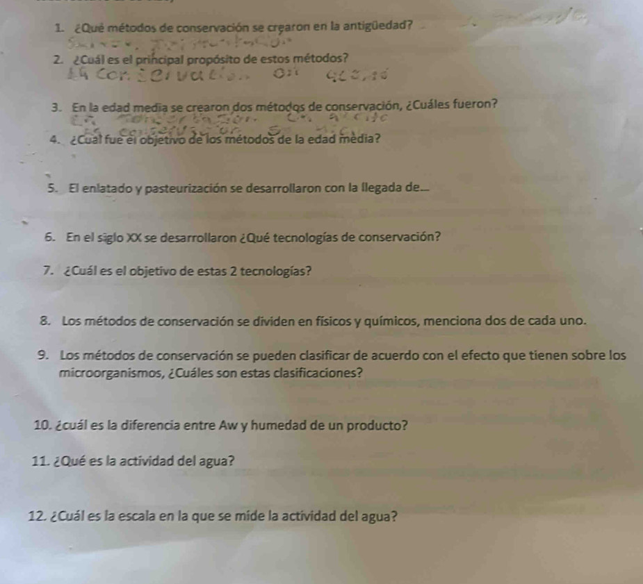 ¿Que métodos de conservación se crearon en la antigüedad? 
2. Cuál es el principal propósito de estos métodos? 
3. En la edad media se crearon dos métodos de conservación, ¿Cuáles fueron? 
4. Cual fue el objetivo de los métodos de la edad média? 
5. El enlatado y pasteurización se desarrollaron con la llegada de... 
6. En el siglo XX se desarrollaron ¿Qué tecnologías de conservación? 
7. ¿Cuál es el objetivo de estas 2 tecnologías? 
8. Los métodos de conservación se dividen en físicos y químicos, menciona dos de cada uno. 
9. Los métodos de conservación se pueden clasificar de acuerdo con el efecto que tienen sobre los 
microorganismos, ¿Cuáles son estas clasificaciones? 
10. ¿cuál es la diferencia entre Aw y humedad de un producto? 
11. ¿Qué es la actividad del agua? 
12. ¿Cuál es la escala en la que se míde la actividad del agua?