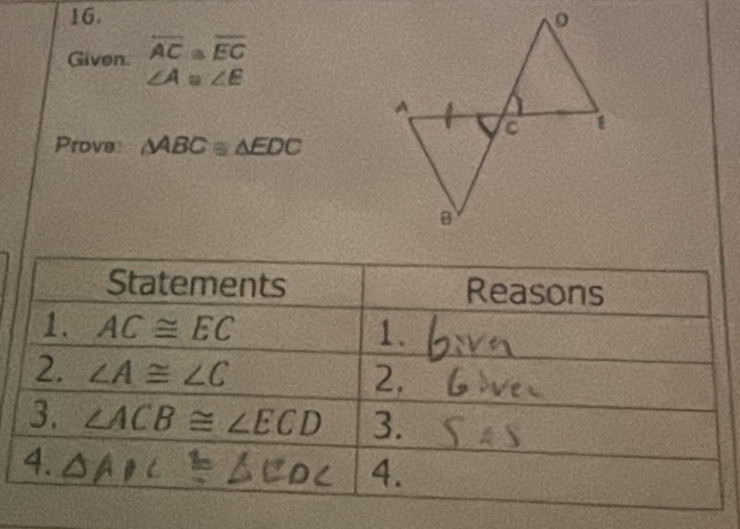 Given overline AC≌ overline EC
∠ A≌ ∠ E
Prove △ ABC≌ △ EDC
Statements Reasons 
1. AC≌ EC 1. 
2. ∠ A≌ ∠ C
2. 
3. ∠ ACB≌ ∠ ECD 3.
a
4.