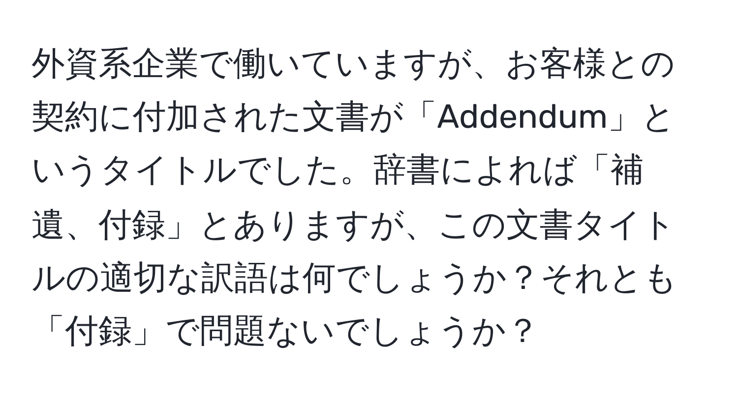 外資系企業で働いていますが、お客様との契約に付加された文書が「Addendum」というタイトルでした。辞書によれば「補遺、付録」とありますが、この文書タイトルの適切な訳語は何でしょうか？それとも「付録」で問題ないでしょうか？