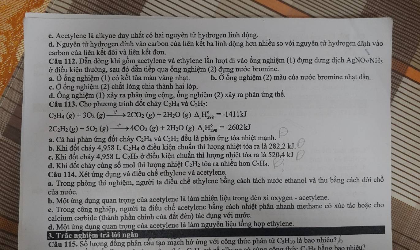 c. Acetylene là alkyne duy nhất có hai nguyên tử hydrogen linh động.
d. Nguyên tử hydrogen đính vào carbon của liên kết ba linh động hơn nhiều so với nguyên tử hydrogen đỉnh vào
carbon của liên kết đôi và liên kết đơn.
Câu 112. Dẫn dòng khí gồm acetylene và ethylene lần lượt đi vào ống nghiệm (1) đựng dưng dịch AgNO3/NH3
ở điều kiện thường, sau đó dẫn tiếp qua ống nghiệm (2) đựng nước bromine.
a. Ở ống nghiệm (1) có kết tủa màu vàng nhạt. b. Ở ống nghiệm (2) màu của nước bromine nhạt dần.
c. Ở ống nghiệm (2) chất lỏng chia thành hai lớp.
d. Ống nghiệm (1) xảy ra phản ứng cộng, ống nghiệm (2) xảy ra phản ứng thế.
Câu 113. Cho phương trình đốt cháy C_2H_4 và C_2H_2:
C_2H_4(g)+3O_2(g)xrightarrow t°2CO_2(g)+2H_2O (g) △ _rH_(298)°=-1411kJ
2C_2H_2(g)+5O_2(g)xrightarrow t°4CO_2(g)+2H_2O (g) △ _rH_(298)°=-2602kJ
a. Cả hai phản ứng đốt cháy C_2H_4 và C_2H_2 đều là phản ứng tỏa nhiệt mạnh.
b. Khi đốt cháy 4,958 L C_2H_4 ở điều kiện chuẩn thì lượng nhiệt tỏa ra là 282,2 kJ.
c. Khi đốt cháy 4,958 L C_2H_2 ở điều kiện chuần thì lượng nhiệt tỏa ra là 520,4 kJ
d. Khi đốt cháy cùng số mol thì lượng nhiệt C_2H_2 tỏa ra nhiều hơn C_2H_4.
Câu 114. Xét ứng dụng và điều chế ethylene và acetylene.
a. Trong phòng thí nghiệm, người ta điều chế ethylene bằng cách tách nước ethanol và thu bằng cách dời chỗ
của nước.
b. Một ứng dụng quan trọng của acetylene là làm nhiên liệu trong đèn xì oxygen - acetylene.
c. Trong công nghiệp, người ta điều chế acetylene bằng cách nhiệt phân nhanh methane có xúc tác hoặc cho
calcium carbide (thành phần chính của đất đèn) tác dụng với nước.
d. Một ứng dụng quan trọng của acetylene là làm nguyên liệu tổng hợp ethylene.
3. Trắc nghiệm trả lời ngắn
Câu 115. Số lượng đồng phân cầu tạo mạch hở ứng với công thức phân tử C₅H₁ là bao nhiều?
Ông cộng thức C4Hc bằng bao nhiêu?