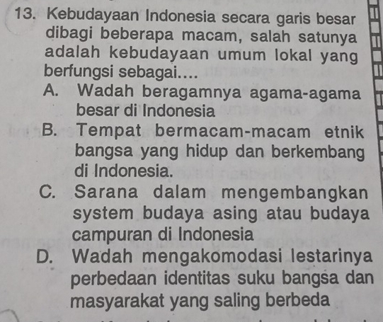 Kebudayaan Indonesia secara garis besar
dibagi beberapa macam, salah satunya
adalah kebudayaan umum lokal yang
berfungsi sebagai....
A. Wadah beragamnya agama-agama
besar di Indonesia
B. Tempat bermacam-macam etnik
bangsa yang hidup dan berkembang
di Indonesia.
C. Sarana dalam mengembangkan
system budaya asing atau budaya
campuran di Indonesia
D. Wadah mengakomodasi lestarinya
perbedaan identitas suku bangsa dan
masyarakat yang saling berbeda