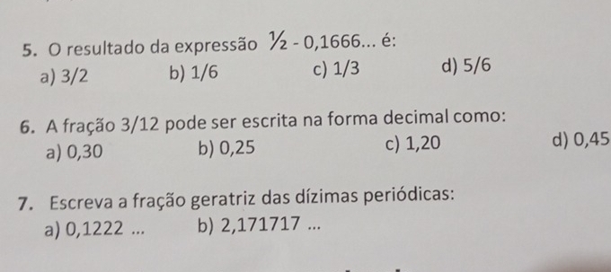 resultado da expressão ½ - 0, 1666... é:
a) 3/2 b) 1/6 c) 1/3 d) 5/6
6. A fração 3/12 pode ser escrita na forma decimal como:
a) 0,30 b) 0,25 c) 1,20 d) 0,45
7. Escreva a fração geratriz das dízimas periódicas:
a) 0,1222... b) 2,171717...