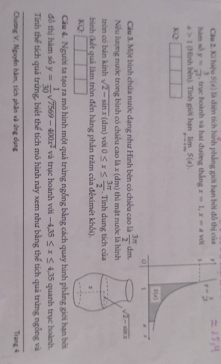 Kí hiệu S(a) là diện tích hình phẳng giới hạn bởi đồ thị của
hàm số y= 3/x^2  , trục hoành và hai đường thẳng x=1,x=a với
a>1 (Hình bên). Tính giới hạn limlimits _ato +∈fty S(a).
KQ:
Câu 3. Một bình chứa nước dạng như Hình bên có chiều cao là  3π /2 dm.
Nếu lượng nước trong bình có chiều cao là x (dm) thì mặt nước là hình
tròn có bán kính sqrt(2-sin x)(dm) với 0≤ x≤  3π /2 .  Tính dung tích của
bình (kết quả làm tròn đến hàng phần trăm của đềximét khối).
KQ:
Câu 4. Người ta tạo ra mô hình một quả trứng ngỗng bằng cách quay hình phẳng giới hạn bởi
đồ thị hàm số y= 1/30 sqrt(7569-400x^2) và trục hoành với -4,35≤ x≤ 4,35 quanh trục hoành.
Tính thể tích quả trứng, biết thể tích mô hình này xem như bằng thể tích quả trứng ngỗng và
Chương V. Nguyên hàm, tích phân và ứng dụng Trang 4