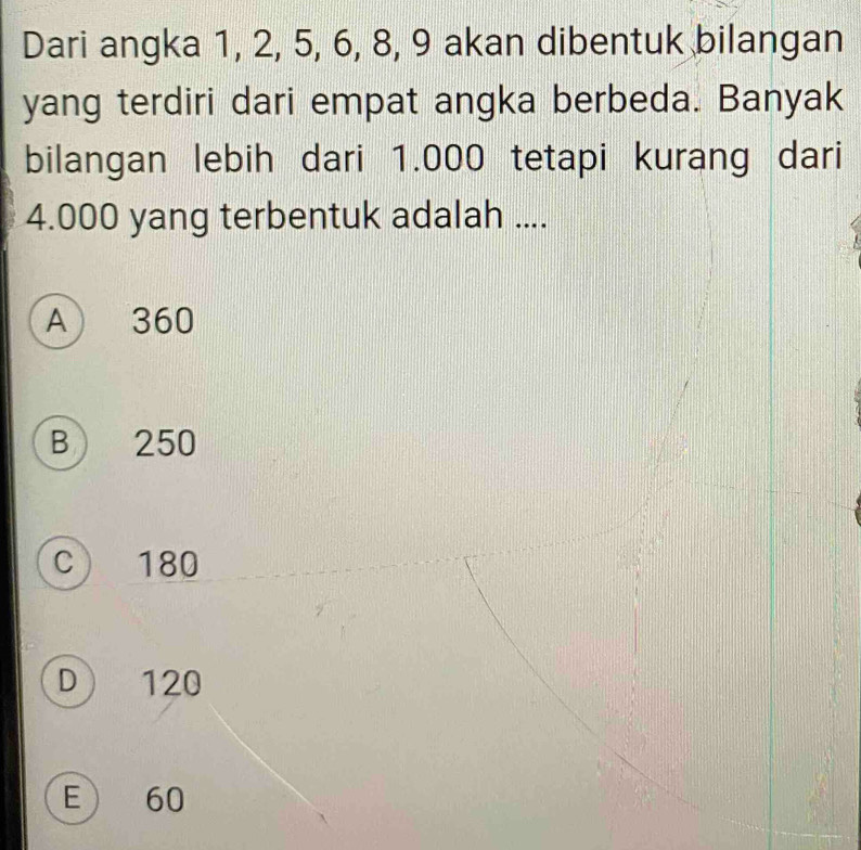 Dari angka 1, 2, 5, 6, 8, 9 akan dibentuk bilangan
yang terdiri dari empat angka berbeda. Banyak
bilangan lebih dari 1.000 tetapi kurang dari
4.000 yang terbentuk adalah ....
A 360
B 250
C 180
D 120
E) 60