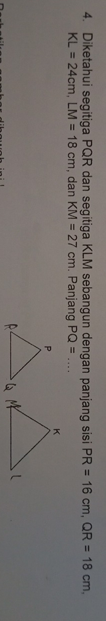 Diketahui segitiga PQR dan segitiga KLM sebangun dengan panjang sisi PR=16cm, QR=18cm,
KL=24cm, LM=18cm , dan KM=27cm. Panjang PQ= _