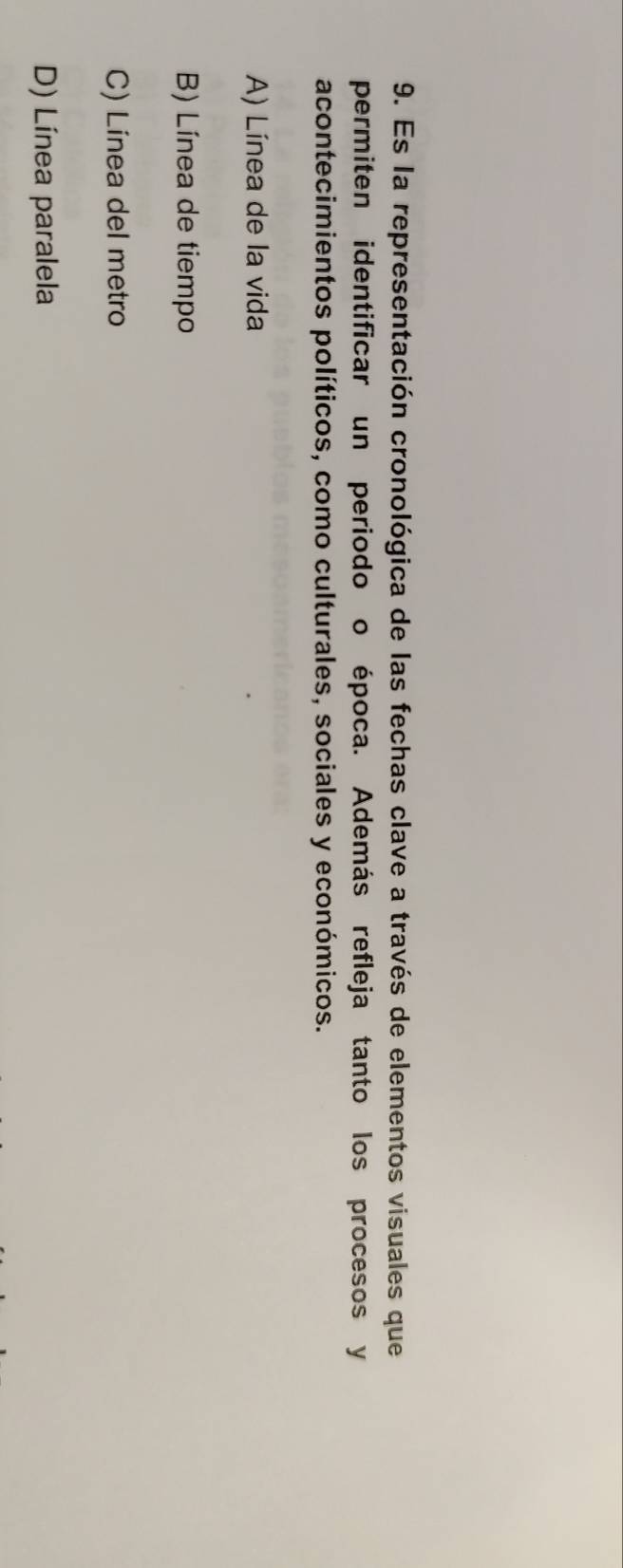 Es la representación cronológica de las fechas clave a través de elementos visuales que
permiten identificar un periodo o época. Además refleja tanto los procesos y
acontecimientos políticos, como culturales, sociales y económicos.
A) Línea de la vida
B) Línea de tiempo
C) Línea del metro
D) Línea paralela