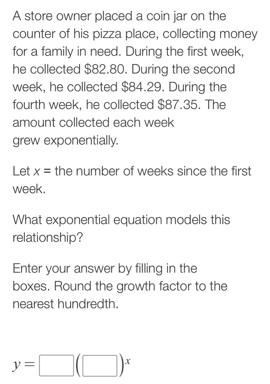 A store owner placed a coin jar on the 
counter of his pizza place, collecting money 
for a family in need. During the first week, 
he collected $82.80. During the second
week, he collected $84.29. During the 
fourth week, he collected $87.35. The 
amount collected each week
grew exponentially. 
Let x= the number of weeks since the first
week. 
What exponential equation models this 
relationship? 
Enter your answer by filling in the 
boxes. Round the growth factor to the 
nearest hundredth.
y=□ (□ )^x