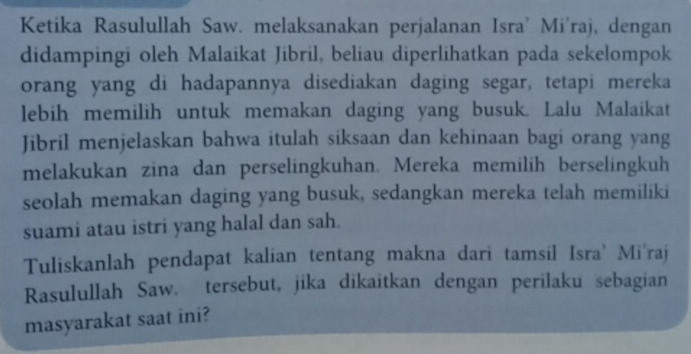 Ketika Rasulullah Saw. melaksanakan perjalanan Isra' Mi'raj, dengan 
didampingi oleh Malaikat Jibril, beliau diperlihatkan pada sekelompok 
orang yang di hadapannya disediakan daging segar, tetapi mereka 
lebih memilih untuk memakan daging yang busuk. Lalu Malaikat 
Jibril menjelaskan bahwa itulah siksaan dan kehinaan bagi orang yang 
melakukan zina dan perselingkuhan. Mereka memilih berselingkuh 
seolah memakan daging yang busuk, sedangkan mereka telah memiliki 
suami atau istri yang halal dan sah. 
Tuliskanlah pendapat kalian tentang makna dari tamsil Isra' Mi'raj 
Rasulullah Saw. tersebut, jika dikaitkan dengan perilaku sebagian 
masyarakat saat ini?