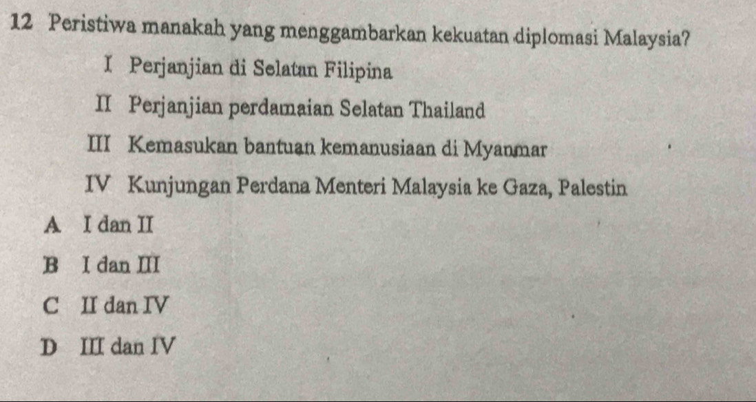 Peristiwa manakah yang menggambarkan kekuatan diplomasi Malaysia?
I Perjanjian di Selatan Filipina
II Perjanjian perdamaian Selatan Thailand
III Kemasukan bantuan kemanusiaan di Myanmar
IV Kunjungan Perdana Menteri Malaysia ke Gaza, Palestin
A I dan II
B I dan III
C II dan IV
D III dan IV