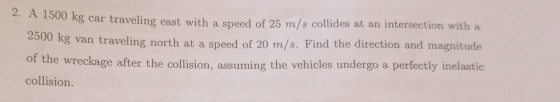 A 1500 kg car traveling east with a speed of 25 m/s collides at an intersection with a
2500 kg van traveling north at a speed of 20 m/s. Find the direction and magnitude 
of the wreckage after the collision, assuming the vehicles undergo a perfectly inelastic 
collision.