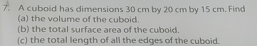 A cuboid has dimensions 30 cm by 20 cm by 15 cm. Find 
(a) the volume of the cuboid. 
(b) the total surface area of the cuboid. 
(c) the total length of all the edges of the cuboid.