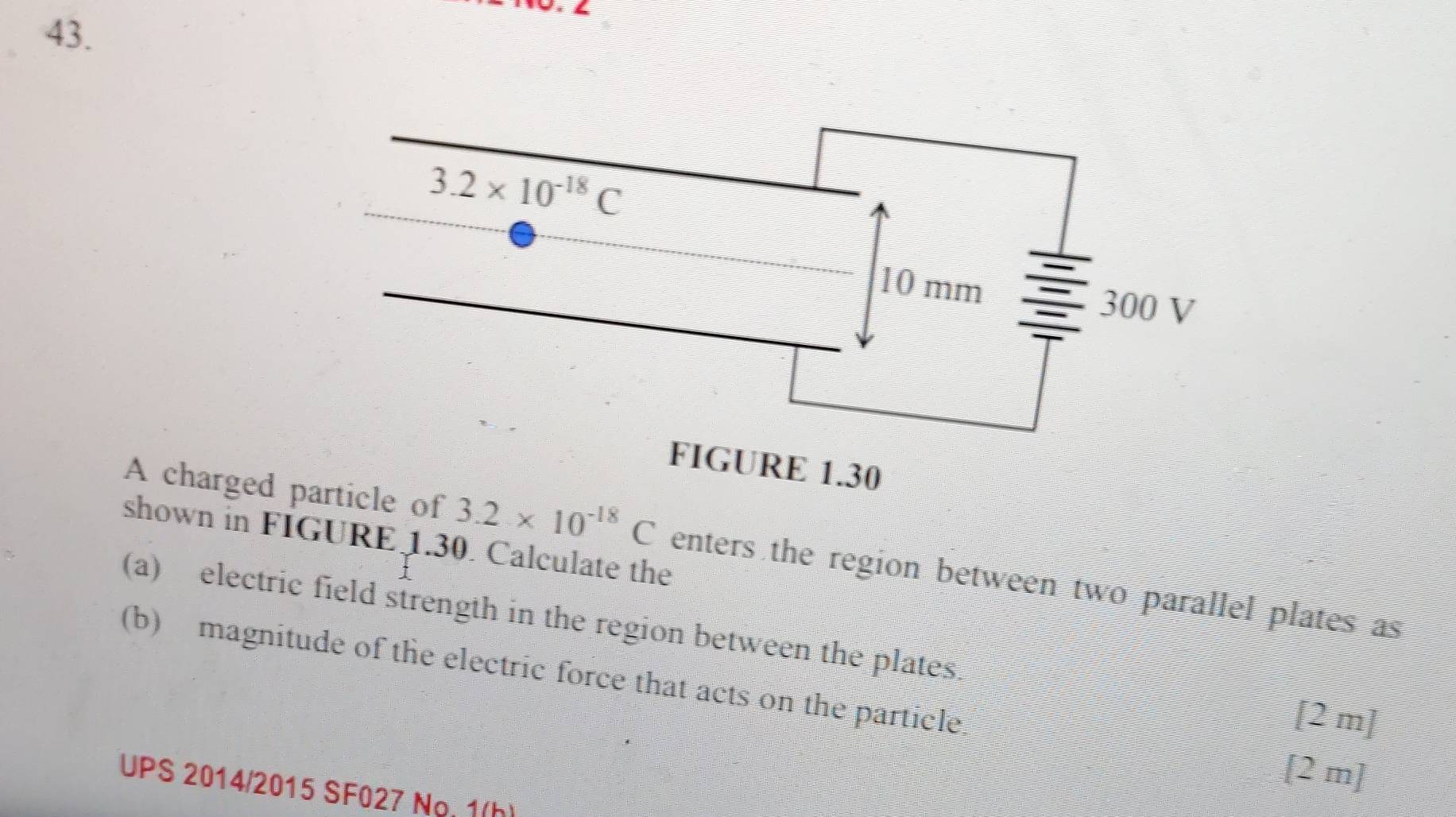 shown in FIGURE 1.30. Calculate the
A charged particle of 3.2* 10^(-18)C enters the region between two parallel plates as
(a) electric field strength in the region between the plates
(b) magnitude of the electric force that acts on the particle
[2 m]
[2 m]
UPS 2014/2015 SF027 Ng. 1(h)