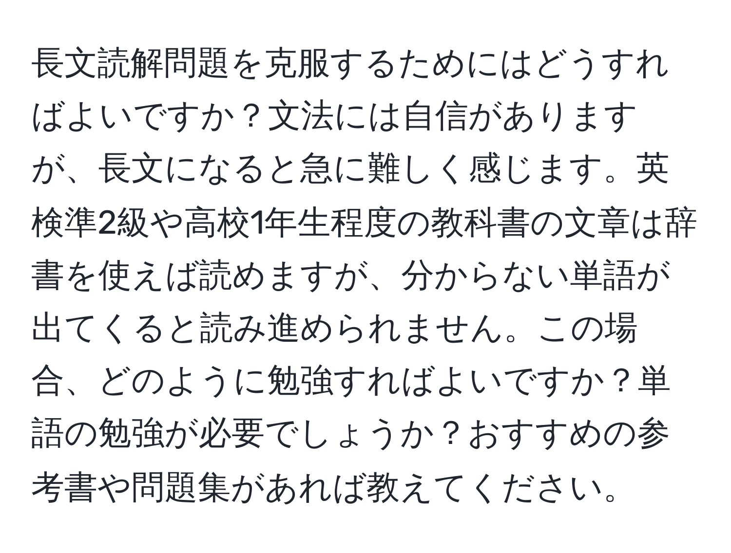 長文読解問題を克服するためにはどうすればよいですか？文法には自信がありますが、長文になると急に難しく感じます。英検準2級や高校1年生程度の教科書の文章は辞書を使えば読めますが、分からない単語が出てくると読み進められません。この場合、どのように勉強すればよいですか？単語の勉強が必要でしょうか？おすすめの参考書や問題集があれば教えてください。