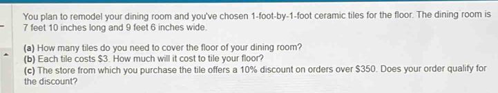 You plan to remodel your dining room and you've cho sen 1-foot -by -1-foot ceramic tiles for the floor. The dining room is
7 feet 10 inches long and 9 feet 6 inches wide. 
(a) How many tiles do you need to cover the floor of your dining room? 
(b) Each tile costs $3. How much will it cost to tile your floor? 
(c) The store from which you purchase the tile offers a 10% discount on orders over $350. Does your order qualify for 
the discount?