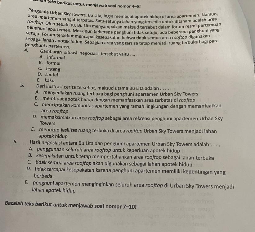 alan teks berikut untuk menjawab soal nomor 4-6!
Pengelola Urban Sky Towers, Bu Lita, ingin membuat apotek hidup di area apartemen. Namun,
area apartemen sangat terbatas. Satu-satunya lahan yang tersedia untuk ditanam adalah area
rooftop. Oleh sebab itu, Bu Lita menyampaikan maksud tersebut dalam forum resmi pertemuan
penghuni apartemen. Meskipun beberapa penghuni tidak setuju, ada beberapa penghuni yang
setuju. Forum tersebut mencapai kesepakatan bahwa tidak semua area rooftop digunakan
sebagai lahan apotek hidup. Sebagian area yang tersisa tetap menjadi ruang terbuka bagi para
penghuni apartemen.
4. Gambaran situasi negosiasi tersebut yaitu ....
A. informal
B. formal
C. tegang
D. santai
E. kaku
5. Dari ilustrasi cerita tersebut, maksud utama Bu Lita adalah . . . .
A. menyediakan ruang terbuka bagi penghuni apartemen Urban Sky Towers
B. membuat apotek hidup dengan memanfaatkan area terbatas di rooftop
C. menciptakan komunitas apartemen yang ramah lingkungan dengan memanfaatkan
area rooftop
D. memaksimalkan area rooftop sebagai area rekreasi penghuni apartemen Urban Sky
Towers
E. menutup fasilitas ruang terbuka di area rooftop Urban Sky Towers menjadi lahan
apotek hidup
6.      Hasil negosiasi antara Bu Lita dan penghuni apartemen Urban Sky Towers adalah . . . .
A. penggunaan seluruh area rooftop untuk keperluan apotek hidup
B. kesepakatan untuk tetap mempertahankan area rooftop sebagai lahan terbuka
C. tidak semua area rooftop akan digunakan sebagai lahan apotek hidup
D. tidak tercapai kesepakatan karena penghuni apartemen memiliki kepentingan yang
berbeda
E. penghuni apartemen menginginkan seluruh area rooftop di Urban Sky Towers menjadi
lahan apotek hidup
Bacalah teks berikut untuk menjawab soal nomor 1 -10!
