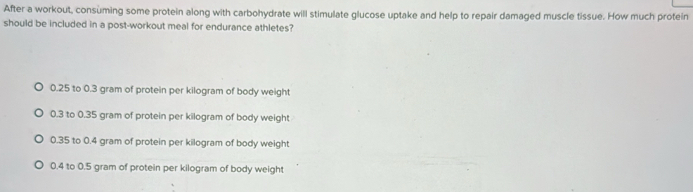 After a workout, consuming some protein along with carbohydrate will stimulate glucose uptake and help to repair damaged muscle tissue. How much protein
should be included in a post-workout meal for endurance athletes?
0.25 to 0.3 gram of protein per kilogram of body weight
0.3 to 0.35 gram of protein per kilogram of body weight
0.35 to 0.4 gram of protein per kilogram of body weight
0.4 to 0.5 gram of protein per kilogram of body weight