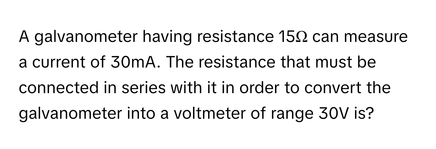 A galvanometer having resistance 15Ω can measure a current of 30mA. The resistance that must be connected in series with it in order to convert the galvanometer into a voltmeter of range 30V is?