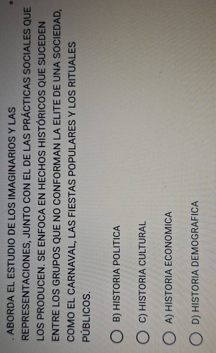 ABORDA EL ESTUDIO DE LOS IMAGINARIOS Y LAS
*
REPRESENTACIONES, JUNTO CON EL DE LAS PRÁCTICAS SOCIALES QUE
LOS PRODUCEN. SE ENFOCA EN HECHOS HISTÓRICOS QUE SUCEDEN
ENTRE LOS GRUPOS QUE NO CONFORMAN LA ELITE DE UNA SOCIEDAD,
COMO EL CARNAVAL, LAS FIESTAS POPULARES Y LOS RITUALES
PÚBLICOS.
B) HISTORIA POLITICA
C) HISTORIA CULTURAL
A) HISTORIA ECONOMICA
D) HISTORIA DEMOGRAFICA