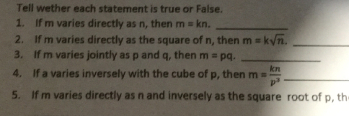 Tell wether each statement is true or False. 
1. If m varies directly as n, then m=kn. _ 
2. If m varies directly as the square of n, then m=ksqrt(n). _ 
3. If m varies jointly as p and q, then m=pq. _ 
4. If a varies inversely with the cube of p, then m= kn/p^3  _ 
5. If m varies directly as n and inversely as the square root of p, th