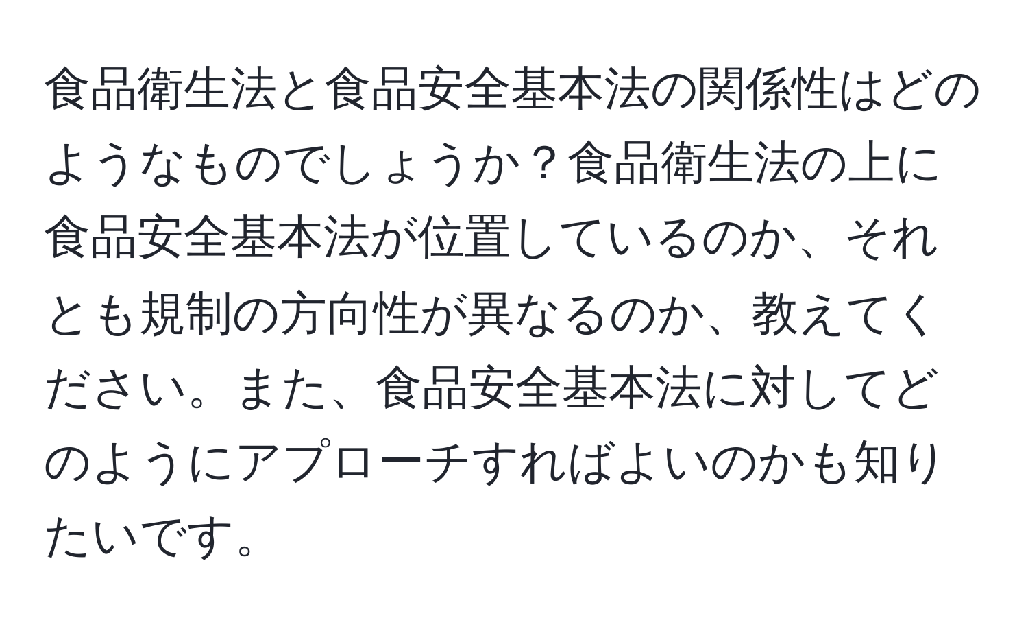 食品衛生法と食品安全基本法の関係性はどのようなものでしょうか？食品衛生法の上に食品安全基本法が位置しているのか、それとも規制の方向性が異なるのか、教えてください。また、食品安全基本法に対してどのようにアプローチすればよいのかも知りたいです。