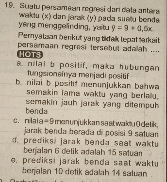 Suatu persamaan regresi dari data antara
waktu (x) dan jarak (y) pada suatu benda
yang menggelinding, yaitu hat y=9+0,5x. 
Pernyataan berikut yang tidak tepat terkait
persamaan regresi tersebut adalah ....
HOTS
a. nilai b positif, maka hubungan
fungsionalnya menjadi positif
b. nilai b positif menunjukkan bahwa
semakin lama waktu yang berlalu,
semakin jauh jarak yang ditempuh
benda
c. nilai a =9 menunjukkan saat waktu 0 detik,
jarak benda berada di posisi 9 satuan
d. prediksi jarak benda saat waktu
berjalan 6 detik adalah 15 satuan
e. prediksi jarak benda saat waktu
berjalan 10 detik adalah 14 satuan