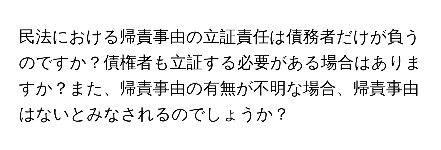 民法における帰責事由の立証責任は債務者だけが負うのですか？債権者も立証する必要がある場合はありますか？また、帰責事由の有無が不明な場合、帰責事由はないとみなされるのでしょうか？