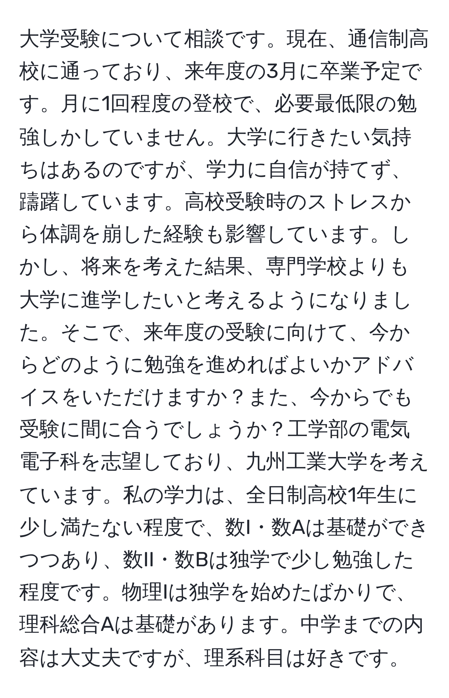 大学受験について相談です。現在、通信制高校に通っており、来年度の3月に卒業予定です。月に1回程度の登校で、必要最低限の勉強しかしていません。大学に行きたい気持ちはあるのですが、学力に自信が持てず、躊躇しています。高校受験時のストレスから体調を崩した経験も影響しています。しかし、将来を考えた結果、専門学校よりも大学に進学したいと考えるようになりました。そこで、来年度の受験に向けて、今からどのように勉強を進めればよいかアドバイスをいただけますか？また、今からでも受験に間に合うでしょうか？工学部の電気電子科を志望しており、九州工業大学を考えています。私の学力は、全日制高校1年生に少し満たない程度で、数I・数Aは基礎ができつつあり、数II・数Bは独学で少し勉強した程度です。物理Iは独学を始めたばかりで、理科総合Aは基礎があります。中学までの内容は大丈夫ですが、理系科目は好きです。