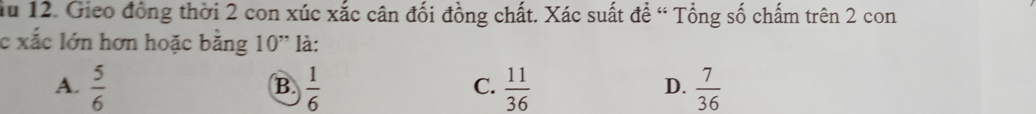 ầu 12. Gieo đồng thời 2 con xúc xắc cân đối đồng chất. Xác suất để “ Tổng số chấm trên 2 con
c xắc lớn hơn hoặc bằng 10" là:
A.  5/6   1/6   11/36   7/36 
B.
C.
D.