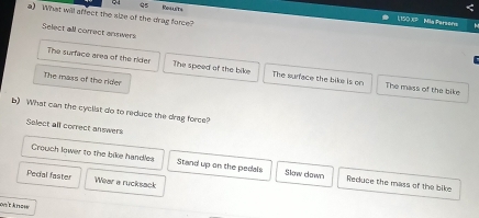 Rollets
<
a) What will affect the size of the drag force?
1  150 XP Mia Parsons
Select all correct annwers
The surface area of the rider The speed of the bike The surface the bike is on The mass of the bike
The mass of the rider
b) What can the cyclist do to reduce the drag force?
Select all correct answers
Crouch lower to the bike handles Stand up on the pedals Slow down Reduce the mass of the bike
Pecial faster Wear a rucksack
oɛ know