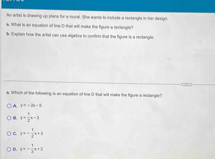 An artist is drawing up plans for a mural. She wants to include a rectangle in her design.
a. What is an equation of line D that will make the figure a rectangle?
b. Explain how the artist can use algebra to confirm that the figure is a rectangle.
a. Which of the following is an equation of line D that will make the figure a rectangle?
A. y=-2x-5
B、 y= 1/2 x-3
C. y=- 1/2 x+3
D、 y=- 1/3 x+2